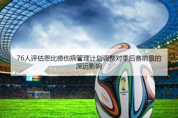 76人评估恩比德伤病管理计划调整对季后赛前景的深远影响