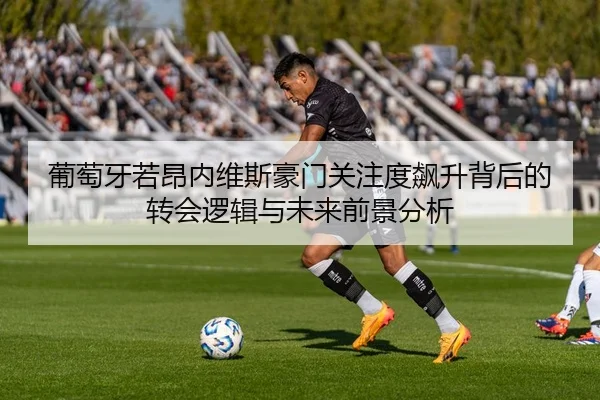 葡萄牙若昂内维斯豪门关注度飙升背后的转会逻辑与未来前景分析