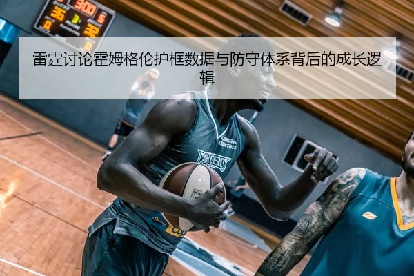 雷霆讨论霍姆格伦护框数据与防守体系背后的成长逻辑