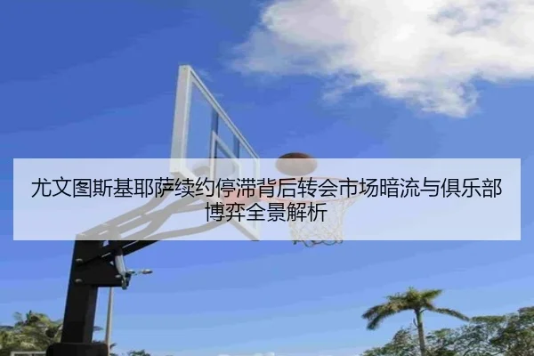 尤文图斯基耶萨续约停滞背后转会市场暗流与俱乐部博弈全景解析