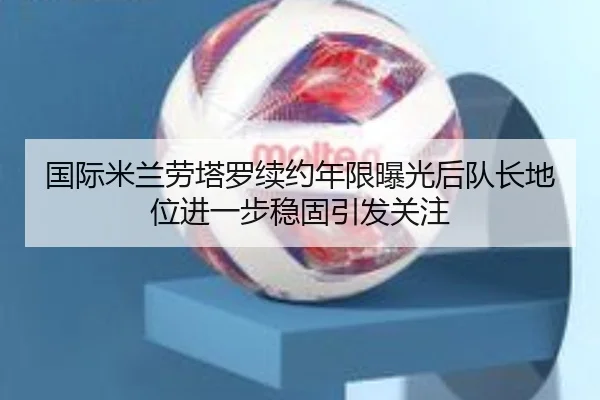 国际米兰劳塔罗续约年限曝光后队长地位进一步稳固引发关注