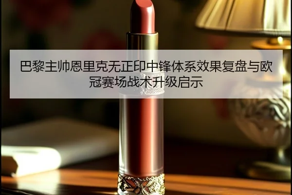 巴黎主帅恩里克无正印中锋体系效果复盘与欧冠赛场战术升级启示