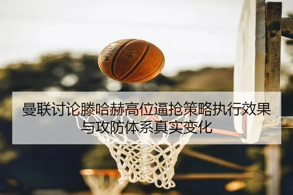 曼联讨论滕哈赫高位逼抢策略执行效果与攻防体系真实变化