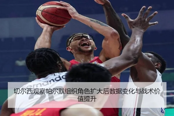 切尔西观察帕尔默组织角色扩大后数据变化与战术价值提升