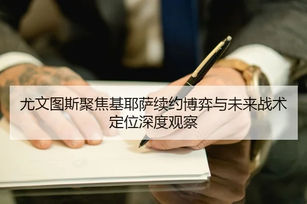 尤文图斯聚焦基耶萨续约博弈与未来战术定位深度观察