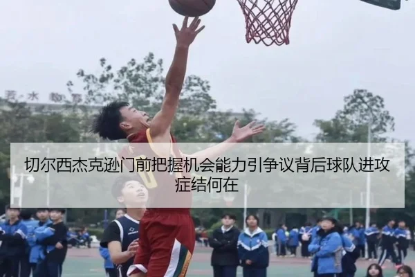 切尔西杰克逊门前把握机会能力引争议背后球队进攻症结何在