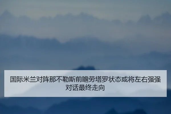 国际米兰对阵那不勒斯前瞻劳塔罗状态或将左右强强对话最终走向